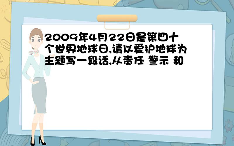 2009年4月22日是第四十个世界地球日,请以爱护地球为主题写一段话,从责任 警示 和