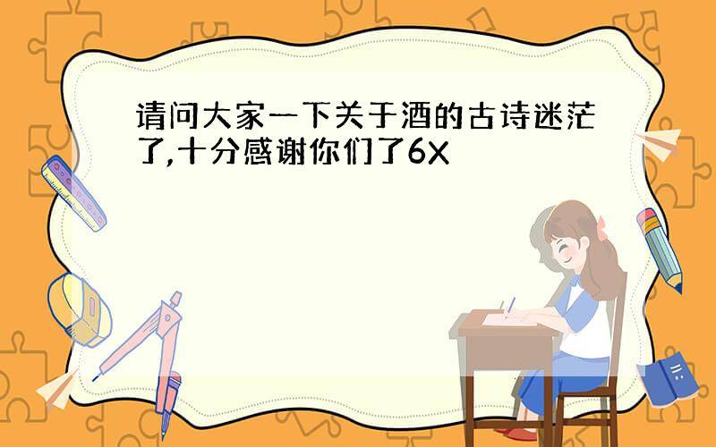 请问大家一下关于酒的古诗迷茫了,十分感谢你们了6X