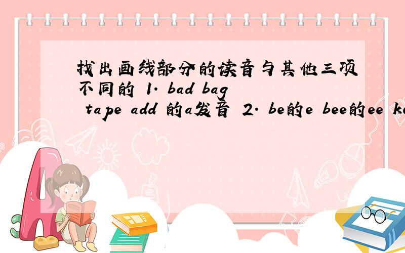 找出画线部分的读音与其他三项不同的 1. bad bag tape add 的a发音 2. be的e bee的ee ke