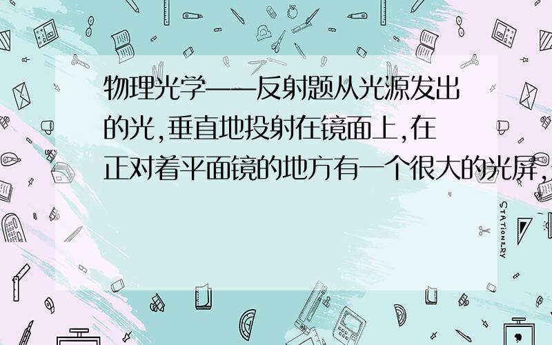 物理光学——反射题从光源发出的光,垂直地投射在镜面上,在正对着平面镜的地方有一个很大的光屏,光屏离开平面镜的距离是5米,