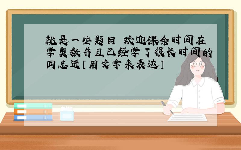 就是一些题目 欢迎课余时间在学奥数并且已经学了很长时间的同志进〔用文字来表达〕