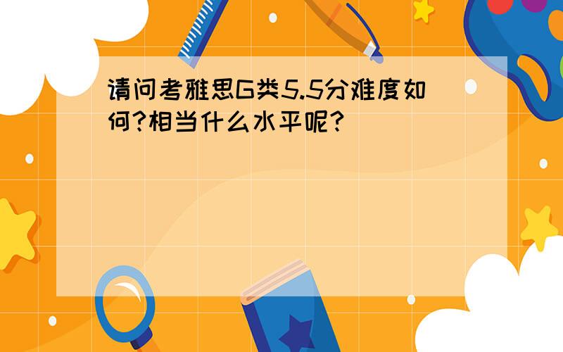 请问考雅思G类5.5分难度如何?相当什么水平呢?