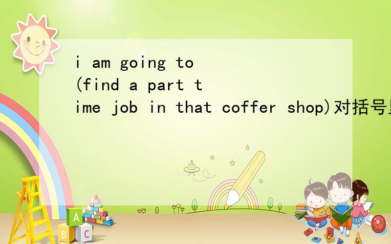 i am going to (find a part time job in that coffer shop)对括号里