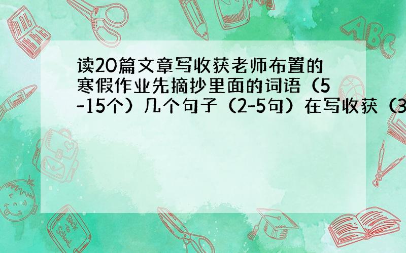 读20篇文章写收获老师布置的寒假作业先摘抄里面的词语（5-15个）几个句子（2-5句）在写收获（30-60字就行）我写了