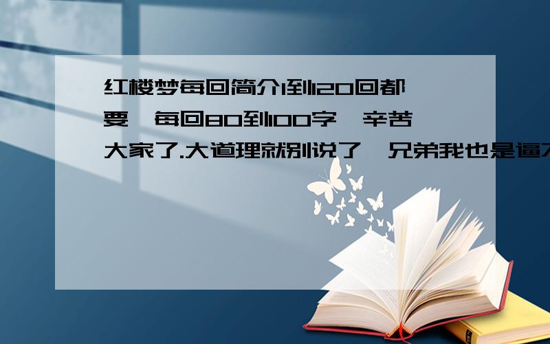 红楼梦每回简介1到120回都要,每回80到100字,辛苦大家了.大道理就别说了,兄弟我也是逼不得已的,兄弟我也是欲哭无泪