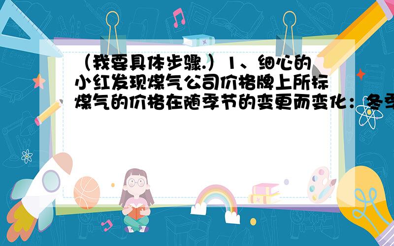 （我要具体步骤.）1、细心的小红发现煤气公司价格牌上所标煤气的价格在随季节的变更而变化：冬季55元/瓶,夏季51元/瓶.