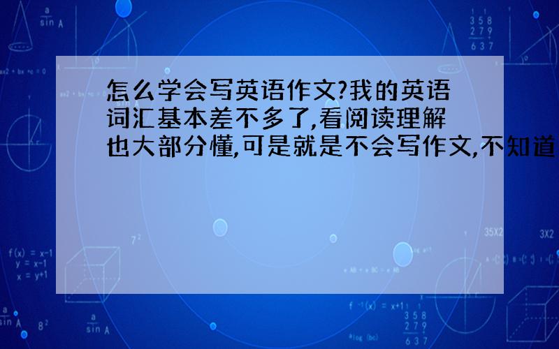 怎么学会写英语作文?我的英语词汇基本差不多了,看阅读理解也大部分懂,可是就是不会写作文,不知道应该怎么写也不懂得写英语作