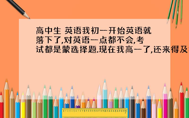 高中生 英语我初一开始英语就落下了,对英语一点都不会,考试都是蒙选择题.现在我高一了,还来得及把英语补起来吗?难不难?大