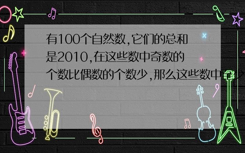 有100个自然数,它们的总和是2010,在这些数中奇数的个数比偶数的个数少,那么这些数中至少有多少个?