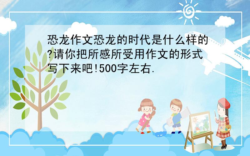 恐龙作文恐龙的时代是什么样的?请你把所感所受用作文的形式写下来吧!500字左右.