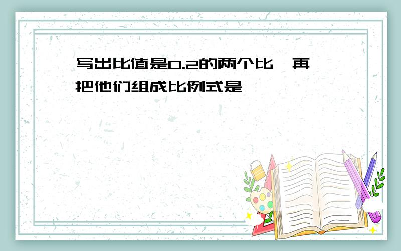 写出比值是0.2的两个比,再把他们组成比例式是