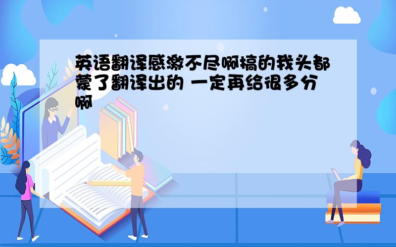 英语翻译感激不尽啊搞的我头都蒙了翻译出的 一定再给很多分啊