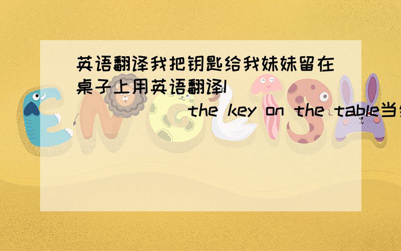 英语翻译我把钥匙给我妹妹留在桌子上用英语翻译I ( ) （ ） （ ） the key on the table当然是每