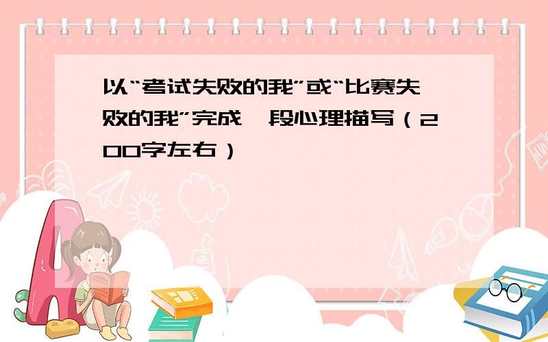 以“考试失败的我”或“比赛失败的我”完成一段心理描写（200字左右）