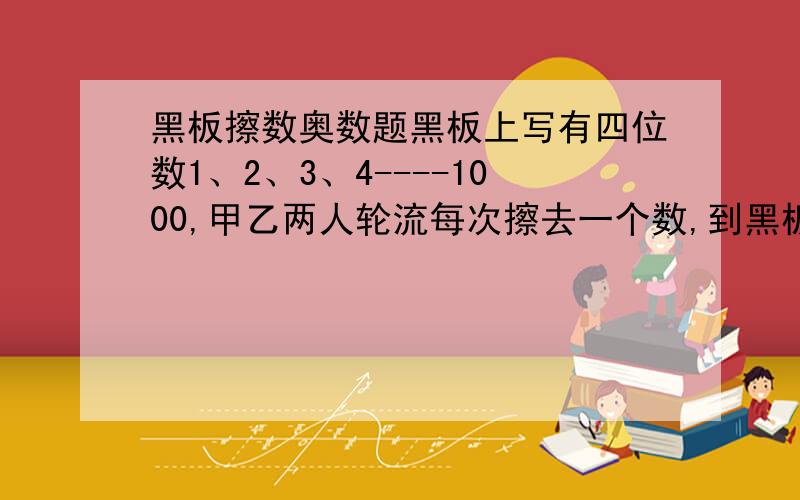 黑板擦数奥数题黑板上写有四位数1、2、3、4----1000,甲乙两人轮流每次擦去一个数,到黑板上只剩下两个数时,若这两