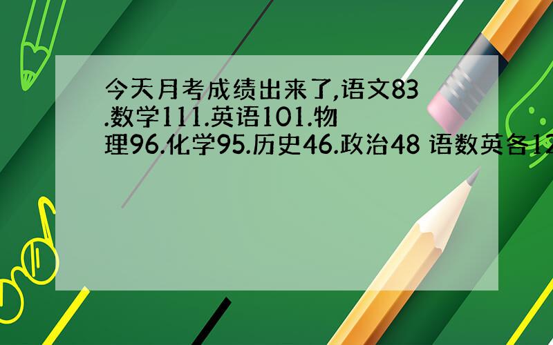 今天月考成绩出来了,语文83.数学111.英语101.物理96.化学95.历史46.政治48 语数英各120满分,物化各