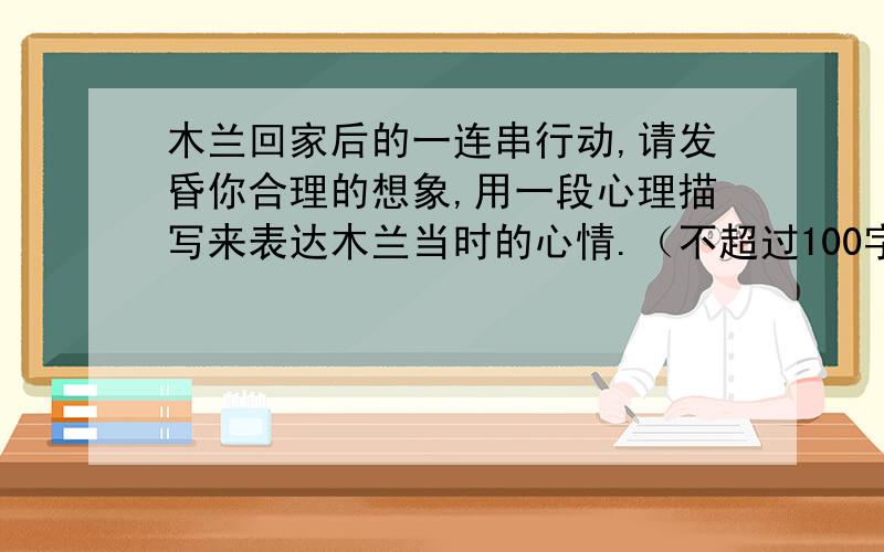 木兰回家后的一连串行动,请发昏你合理的想象,用一段心理描写来表达木兰当时的心情.（不超过100字）