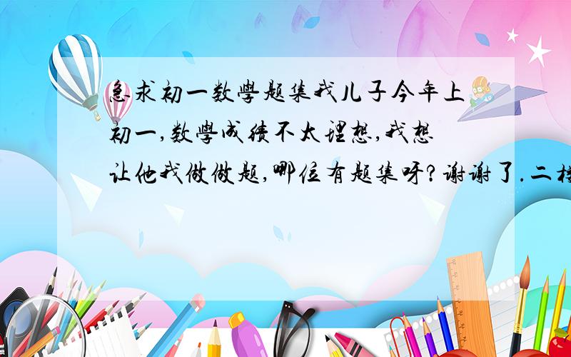 急求初一数学题集我儿子今年上初一,数学成绩不太理想,我想让他我做做题,哪位有题集呀?谢谢了.二楼的朋友不错,不过是七年级