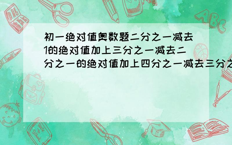 初一绝对值奥数题二分之一减去1的绝对值加上三分之一减去二分之一的绝对值加上四分之一减去三分之一的绝对值加上·····一百