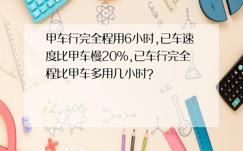 甲车行完全程用6小时,已车速度比甲车慢20%,已车行完全程比甲车多用几小时?