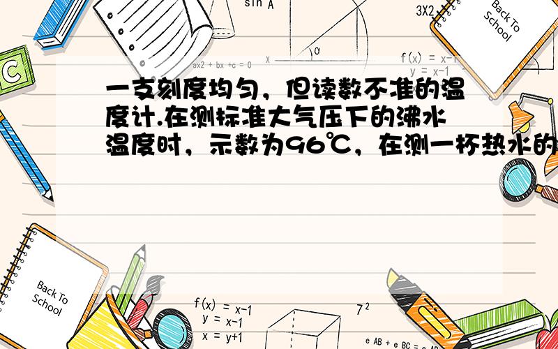 一支刻度均匀，但读数不准的温度计.在测标准大气压下的沸水温度时，示数为96℃，在测一杯热水的温度时，其示数与热水的真实温