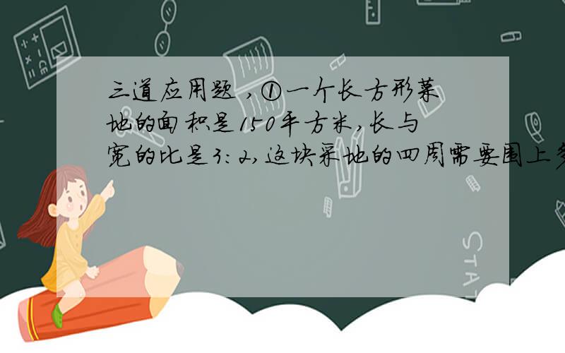 三道应用题 ,①一个长方形菜地的面积是150平方米,长与宽的比是3:2,这块采地的四周需要围上多长的篱笆?②全秀小学五年