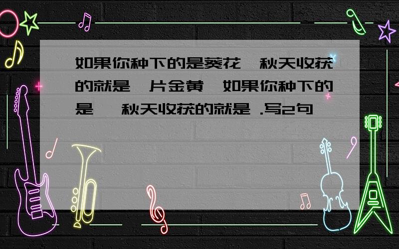 如果你种下的是葵花,秋天收获的就是一片金黄,如果你种下的是 ,秋天收获的就是 .写2句