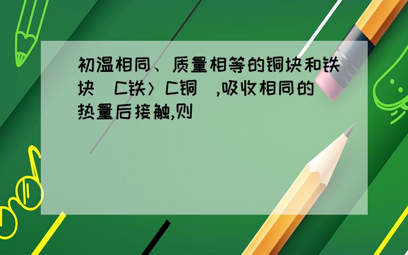 初温相同、质量相等的铜块和铁块（C铁＞C铜）,吸收相同的热量后接触,则 （ ）