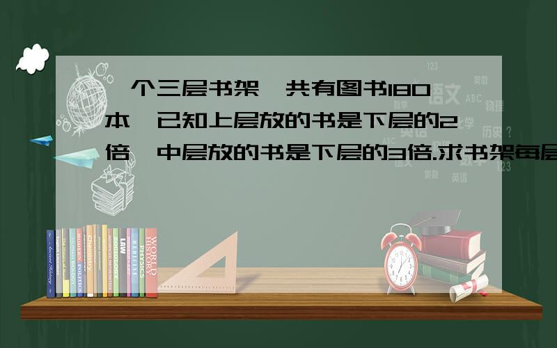 一个三层书架一共有图书180本,已知上层放的书是下层的2倍,中层放的书是下层的3倍.求书架每层各有多少本