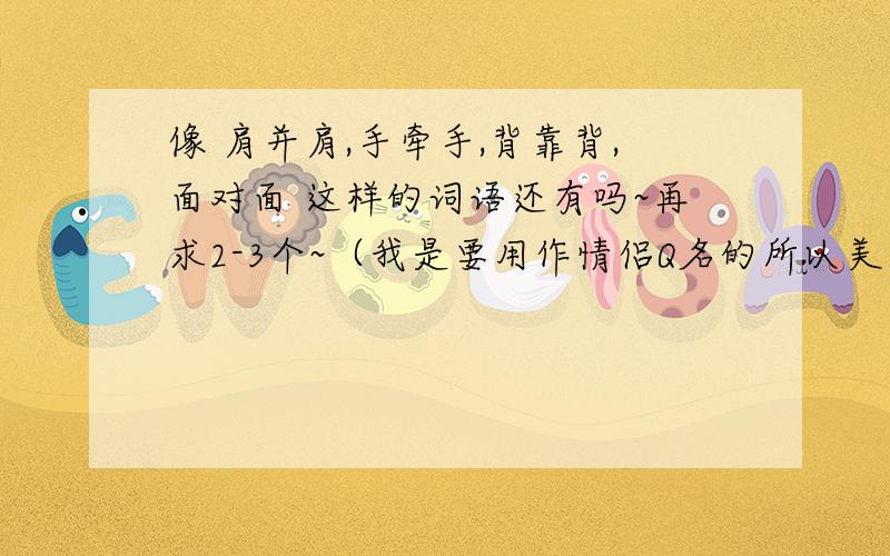 像 肩并肩,手牵手,背靠背,面对面 这样的词语还有吗~再求2-3个~（我是要用作情侣Q名的所以美一点哈）