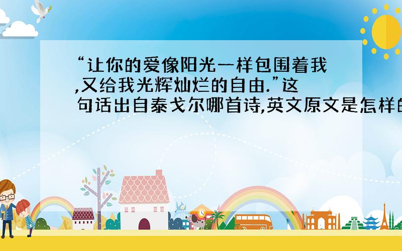 “让你的爱像阳光一样包围着我,又给我光辉灿烂的自由.”这句话出自泰戈尔哪首诗,英文原文是怎样的?