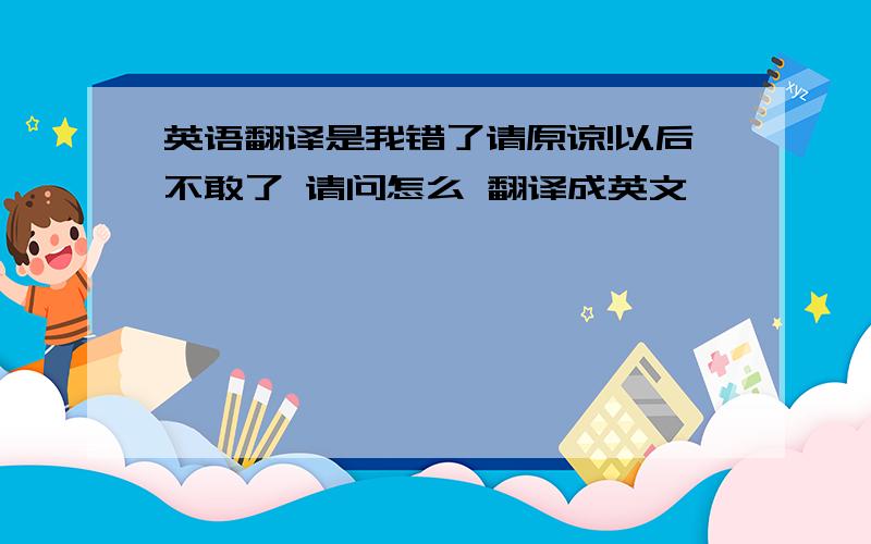 英语翻译是我错了请原谅!以后不敢了 请问怎么 翻译成英文