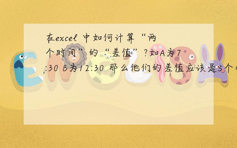 在excel 中如何计算“两个时间”的“差值”?如A为7:30 B为12:30 那么他们的差值应该是5个小时