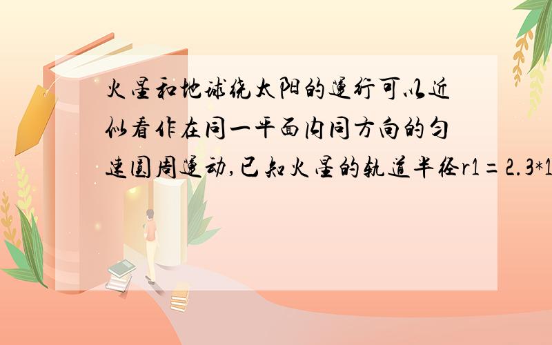 火星和地球绕太阳的运行可以近似看作在同一平面内同方向的匀速圆周运动,已知火星的轨道半径r1=2.3*10^11m,地球的