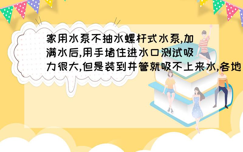 家用水泵不抽水螺杆式水泵,加满水后,用手堵住进水口测试吸力很大,但是装到井管就吸不上来水,各地方也都不漏气,水泵里的水都