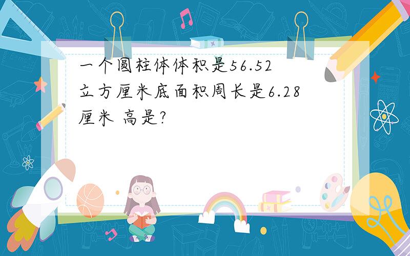 一个圆柱体体积是56.52 立方厘米底面积周长是6.28厘米 高是?