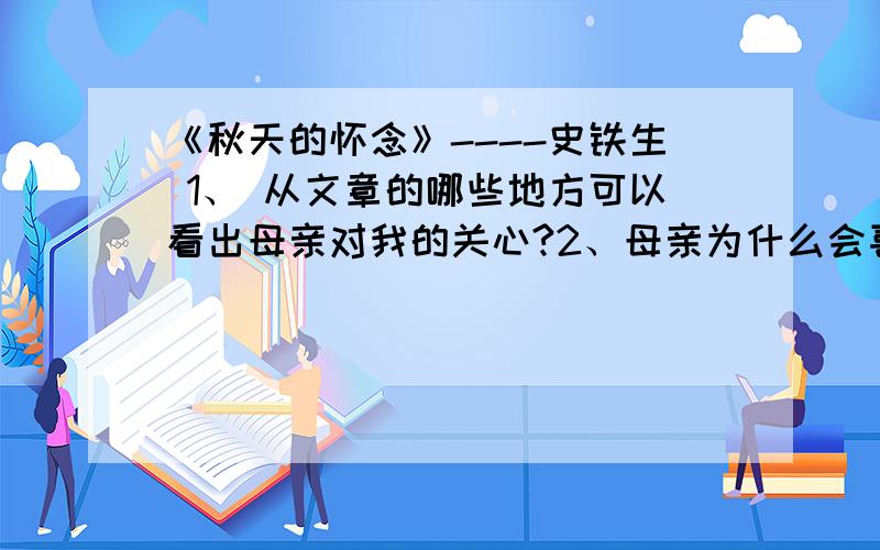 《秋天的怀念》----史铁生 1、 从文章的哪些地方可以看出母亲对我的关心?2、母亲为什么会喜出望外?