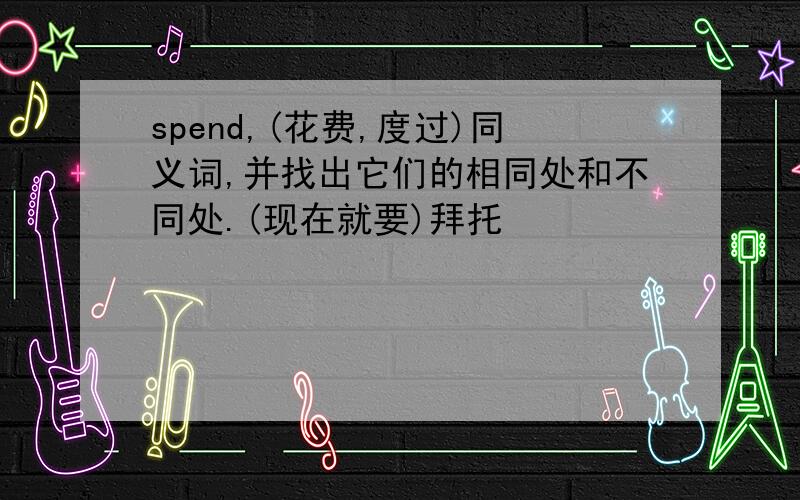 spend,(花费,度过)同义词,并找出它们的相同处和不同处.(现在就要)拜托