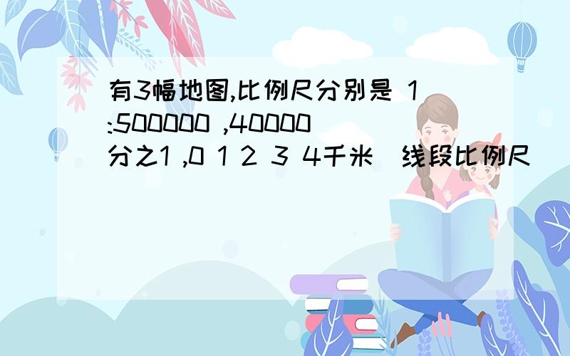 有3幅地图,比例尺分别是 1:500000 ,40000分之1 ,0 1 2 3 4千米(线段比例尺）