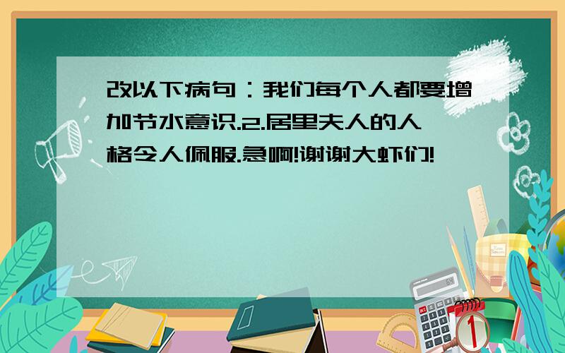 改以下病句：我们每个人都要增加节水意识.2.居里夫人的人格令人佩服.急啊!谢谢大虾们!