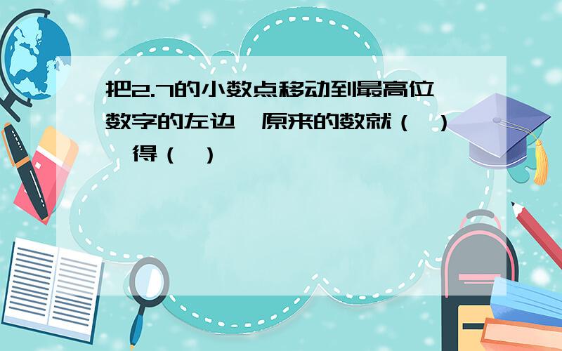 把2.7的小数点移动到最高位数字的左边,原来的数就（ ）,得（ ）