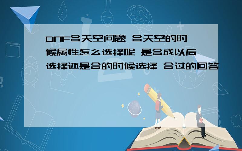 DNF合天空问题 合天空的时候属性怎么选择呢 是合成以后选择还是合的时候选择 合过的回答