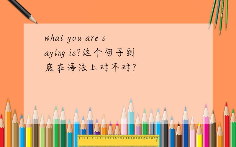 what you are saying is?这个句子到底在语法上对不对?