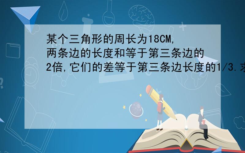 某个三角形的周长为18CM,两条边的长度和等于第三条边的2倍,它们的差等于第三条边长度的1/3.求这个的三边