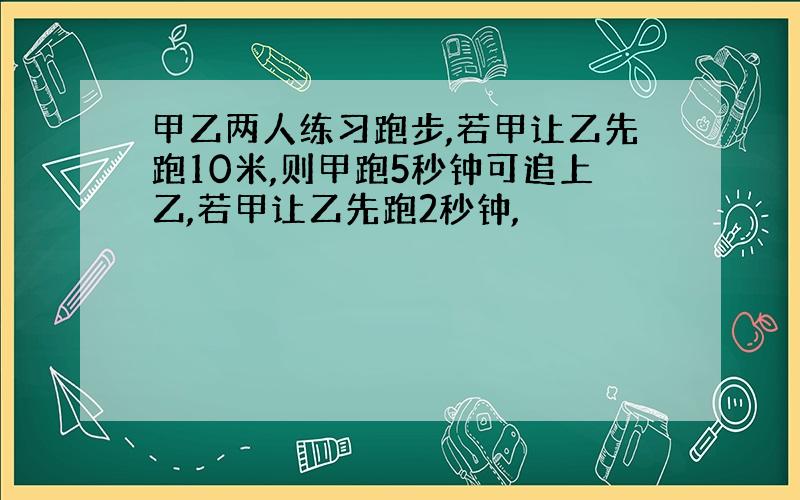 甲乙两人练习跑步,若甲让乙先跑10米,则甲跑5秒钟可追上乙,若甲让乙先跑2秒钟,