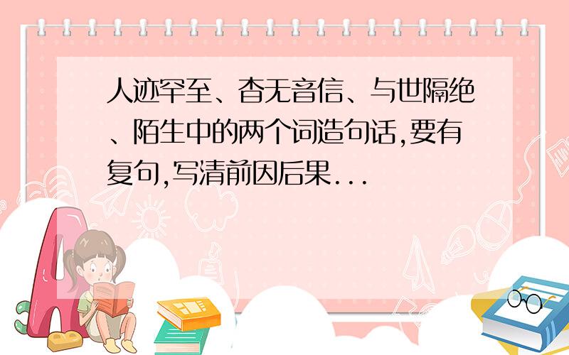 人迹罕至、杳无音信、与世隔绝、陌生中的两个词造句话,要有复句,写清前因后果...