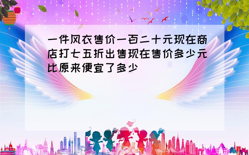 一件风衣售价一百二十元现在商店打七五折出售现在售价多少元比原来便宜了多少