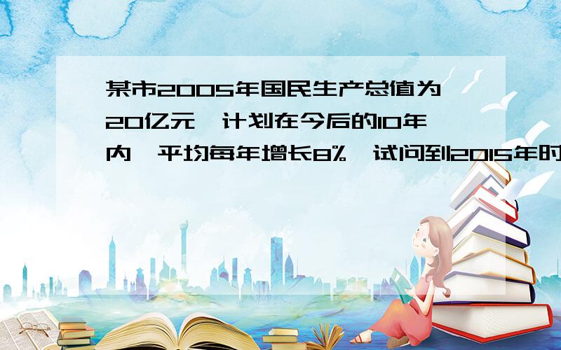 某市2005年国民生产总值为20亿元,计划在今后的10年内,平均每年增长8%,试问到2015年时,该市的国民生产总值将达