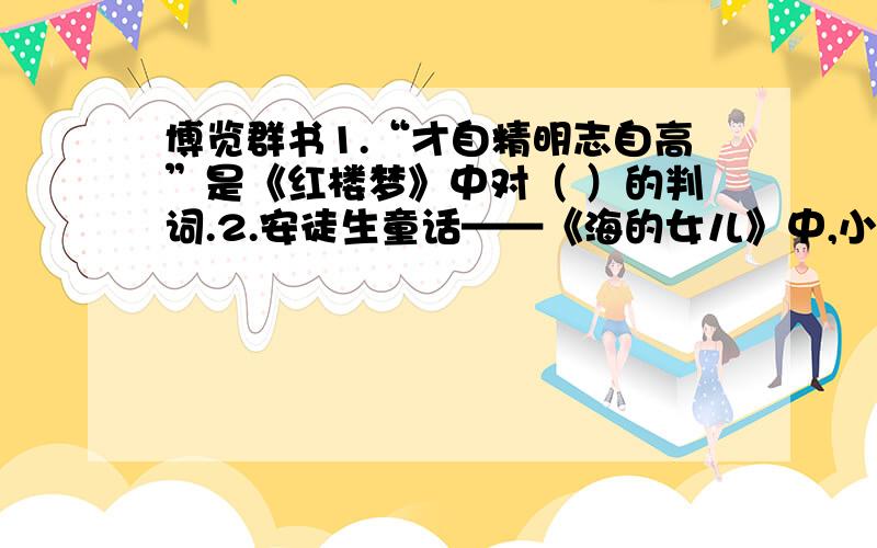 博览群书1.“才自精明志自高”是《红楼梦》中对（ ）的判词.2.安徒生童话——《海的女儿》中,小美人鱼变成人是为了见到（