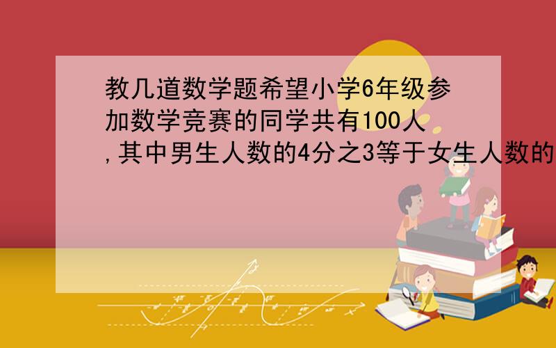 教几道数学题希望小学6年级参加数学竞赛的同学共有100人,其中男生人数的4分之3等于女生人数的2分之1,参加竞赛的男生人